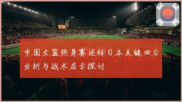 中国女篮热身赛逆转日本关键回合分析与战术启示探讨