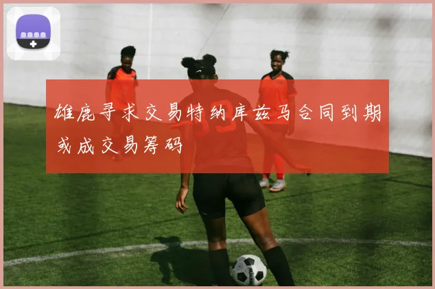 雄鹿寻求交易特纳库兹马合同到期或成交易筹码