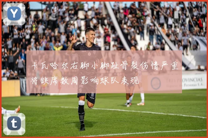 卡瓦哈尔右脚小脚趾骨裂伤情严重将缺席数周影响球队表现