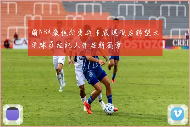 前NBA最佳新秀迈卡威退役后转型大学球员经纪人开启新篇章