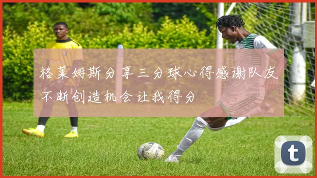 格莱姆斯分享三分球心得感谢队友不断创造机会让我得分