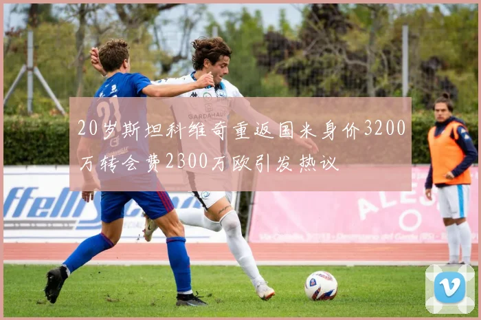 20岁斯坦科维奇重返国米身价3200万转会费2300万欧引发热议