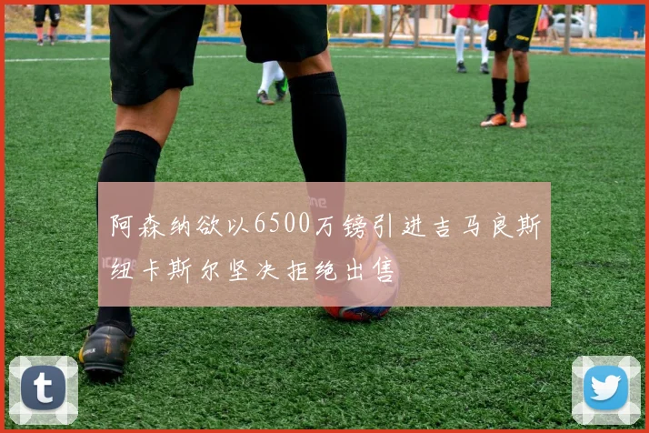 阿森纳欲以6500万镑引进吉马良斯纽卡斯尔坚决拒绝出售
