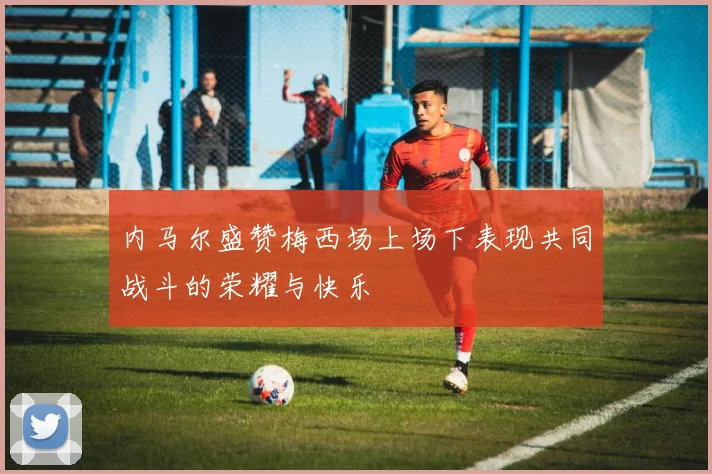 内马尔盛赞梅西场上场下表现共同战斗的荣耀与快乐