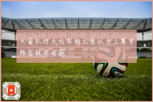 火箭队对杰伦布朗无意认为上赛季阵容极其奇葩