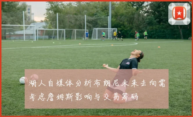 湖人自媒体分析布朗尼未来去向需考虑詹姆斯影响与交易筹码