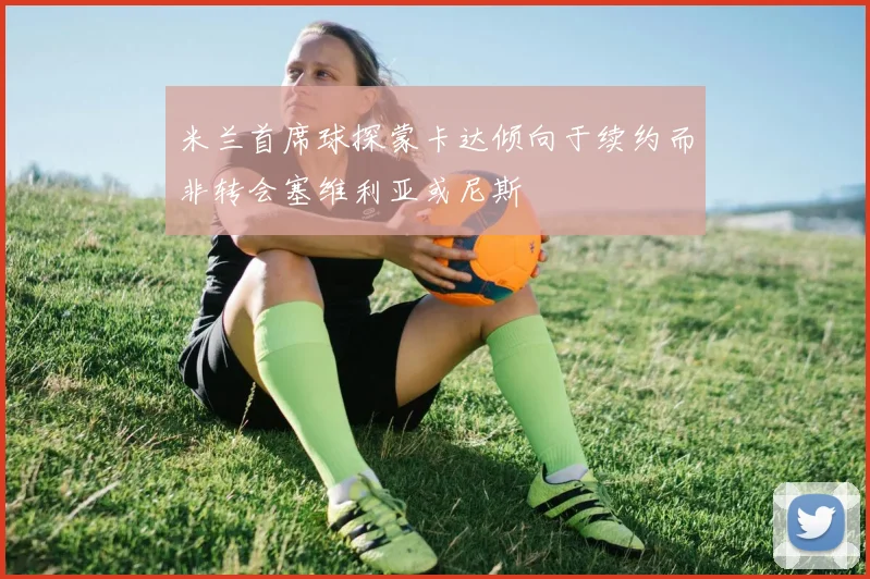 米兰首席球探蒙卡达倾向于续约而非转会塞维利亚或尼斯