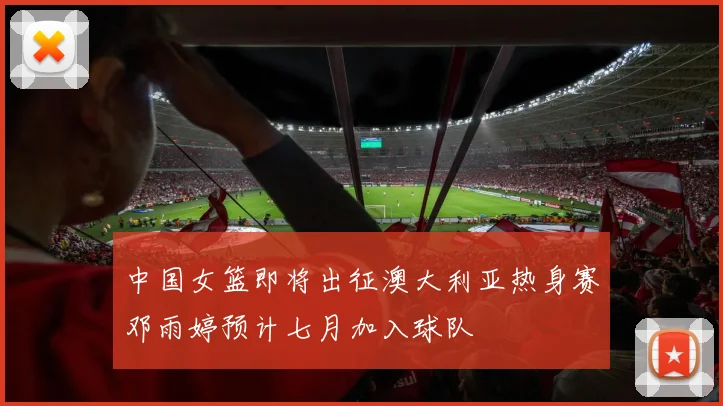中国女篮即将出征澳大利亚热身赛邓雨婷预计七月加入球队