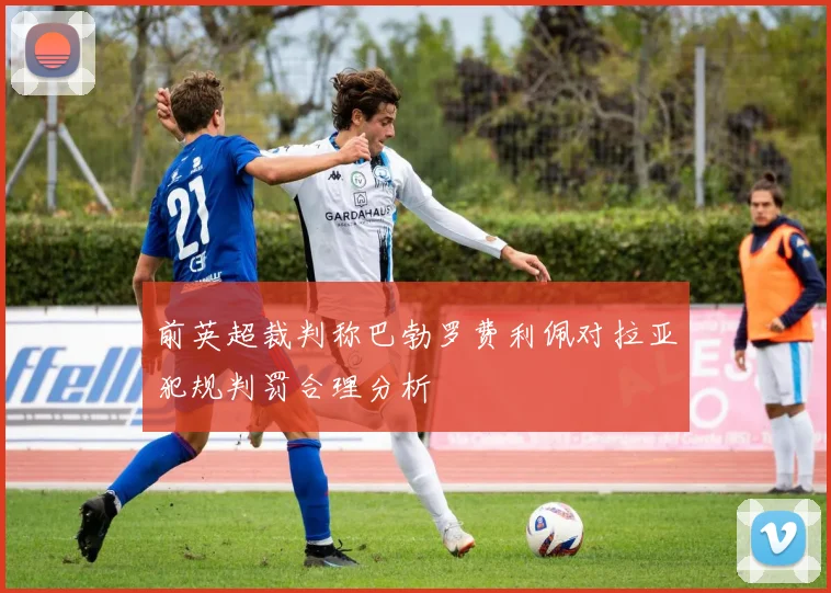 前英超裁判称巴勃罗费利佩对拉亚犯规判罚合理分析