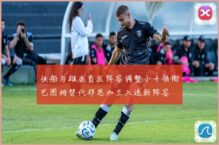 快船与雄鹿首发阵容调整小卡领衔巴图姆替代邓恩加兰入选新阵容