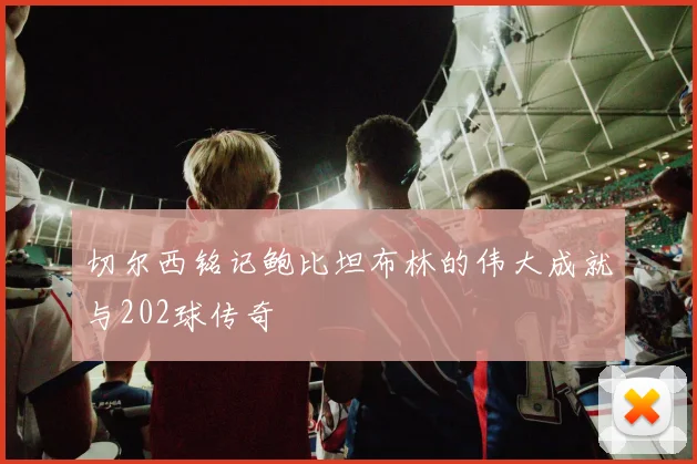 切尔西铭记鲍比坦布林的伟大成就与202球传奇