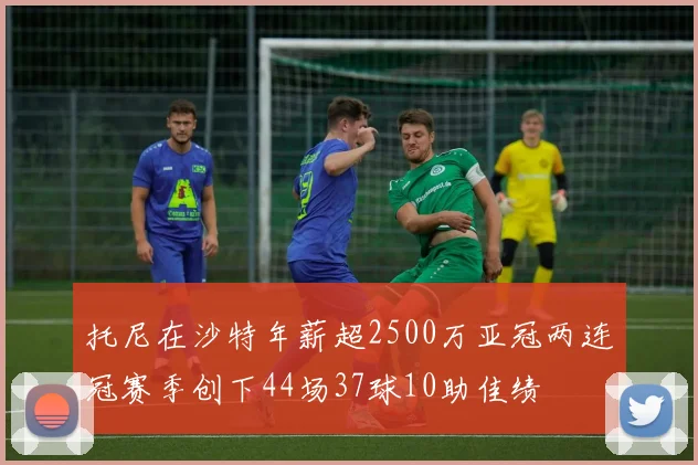 托尼在沙特年薪超2500万亚冠两连冠赛季创下44场37球10助佳绩