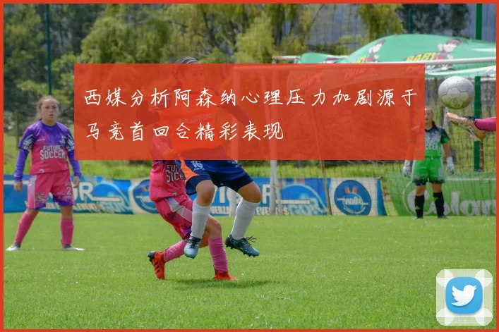 西媒分析阿森纳心理压力加剧源于马竞首回合精彩表现