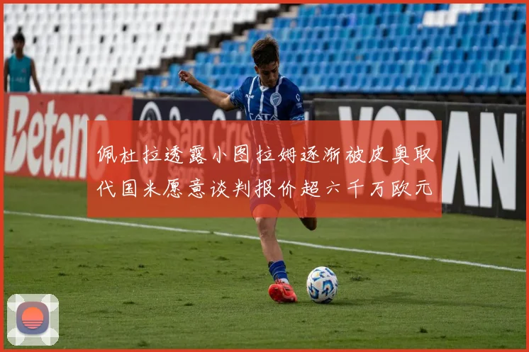 佩杜拉透露小图拉姆逐渐被皮奥取代国米愿意谈判报价超六千万欧元