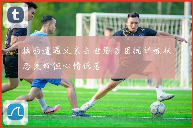 梅西遭遇父亲去世谣言困扰训练状态良好但心情低落