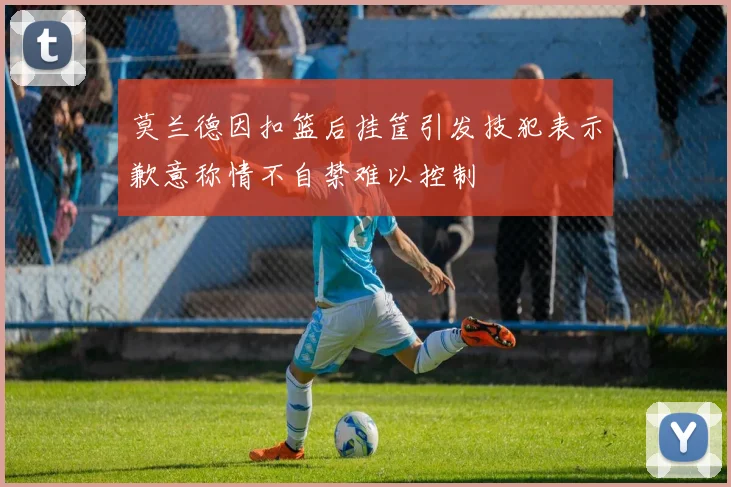 莫兰德因扣篮后挂筐引发技犯表示歉意称情不自禁难以控制