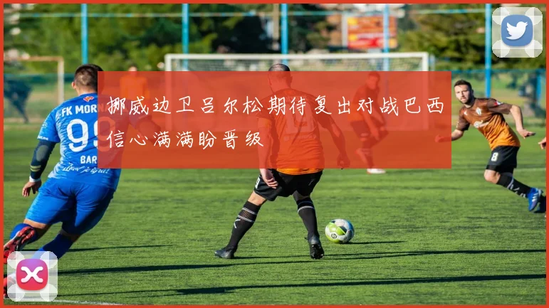 挪威边卫吕尔松期待复出对战巴西信心满满盼晋级