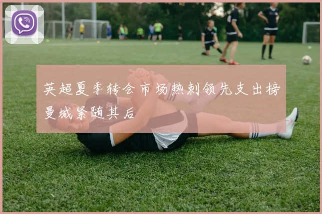 英超夏季转会市场热刺领先支出榜曼城紧随其后