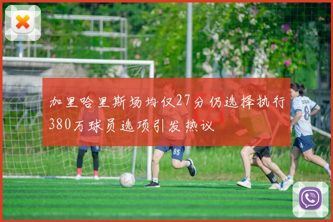 加里哈里斯场均仅27分仍选择执行380万球员选项引发热议