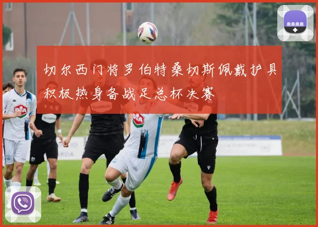 切尔西门将罗伯特桑切斯佩戴护具积极热身备战足总杯决赛