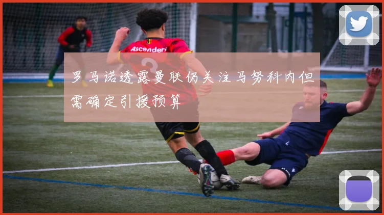 罗马诺透露曼联仍关注马努科内但需确定引援预算
