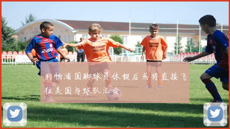 利物浦国脚球员休假后或将直接飞往美国与球队汇合