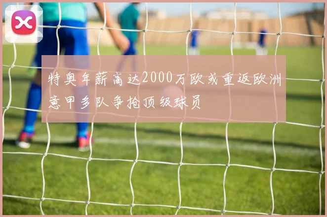 特奥年薪高达2000万欧或重返欧洲意甲多队争抢顶级球员