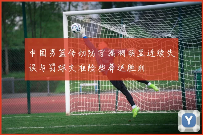 中国男篮传切防守漏洞明显连续失误与罚球失准险些葬送胜利