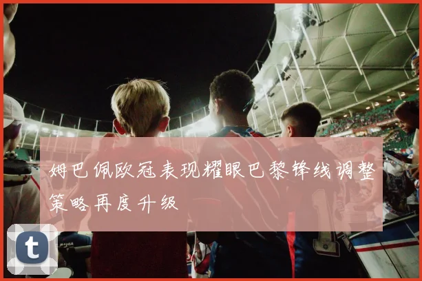 姆巴佩欧冠表现耀眼巴黎锋线调整策略再度升级