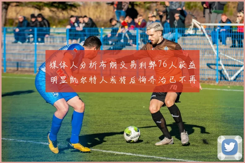 媒体人分析布朗交易利弊76人获益明显凯尔特人或将后悔乔治已不再巅峰
