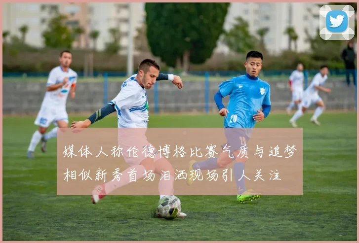 媒体人称伦德博格比赛气质与追梦相似新秀首场泪洒现场引人关注