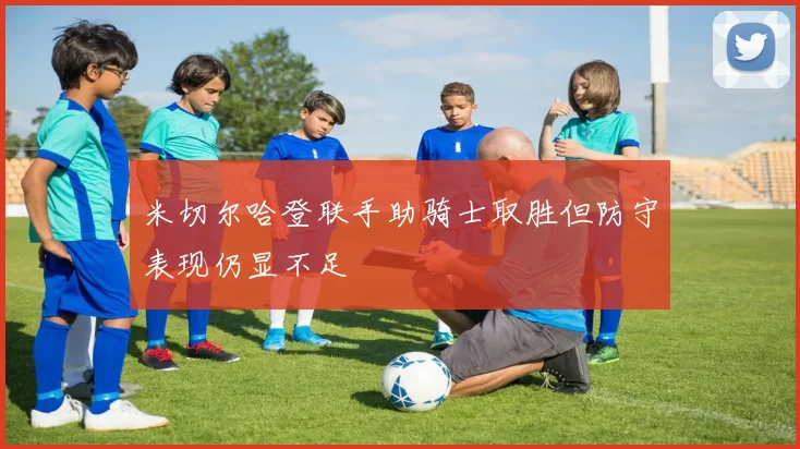 米切尔哈登联手助骑士取胜但防守表现仍显不足