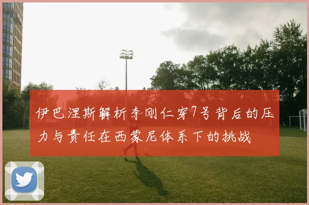 伊巴涅斯解析李刚仁穿7号背后的压力与责任在西蒙尼体系下的挑战