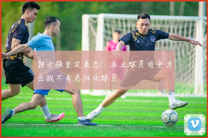 郭士强坚定表态：本土球员将全力出战不考虑归化球员