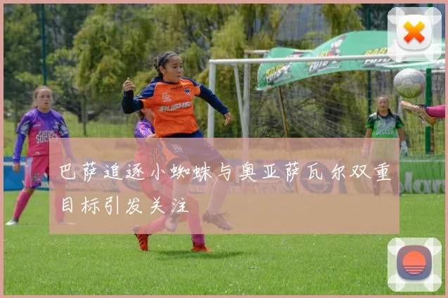 巴萨追逐小蜘蛛与奥亚萨瓦尔双重目标引发关注