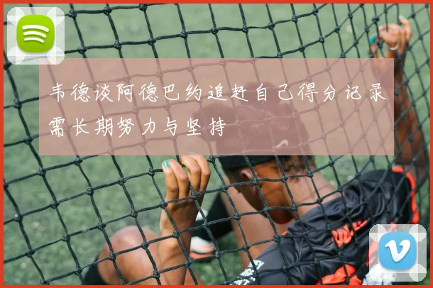 韦德谈阿德巴约追赶自己得分记录需长期努力与坚持