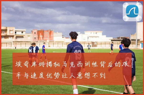 埃奇库姆揭秘马克西训练背后的艰辛与速度优势让人意想不到